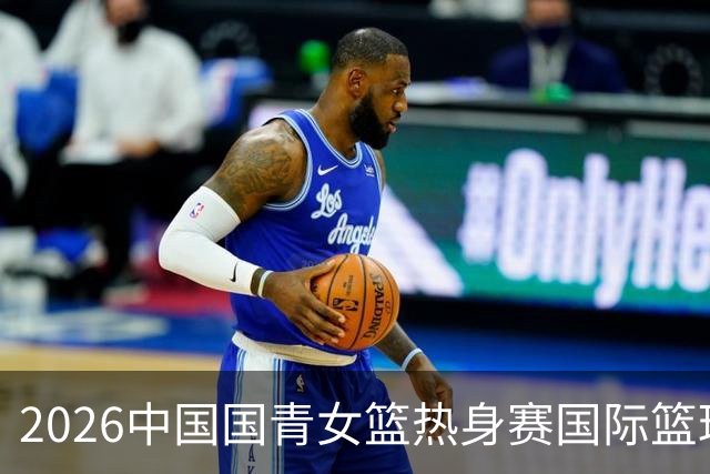 2026中国国青女篮热身赛国际篮球对抗赛（富顺站）今日燃情开赛